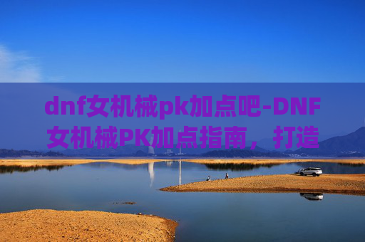dnf女机械pk加点吧-DNF女机械PK加点指南，打造最强战斗机器
