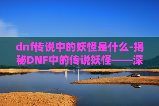 dnf传说中的妖怪是什么-揭秘DNF中的传说妖怪——深渊的守护者