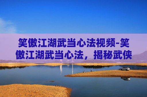 笑傲江湖武当心法视频-笑傲江湖武当心法,揭秘武侠世界里的神秘武学 笑傲江湖武当心法视频-笑傲江湖武当心法,揭秘武侠世界里的神秘武学