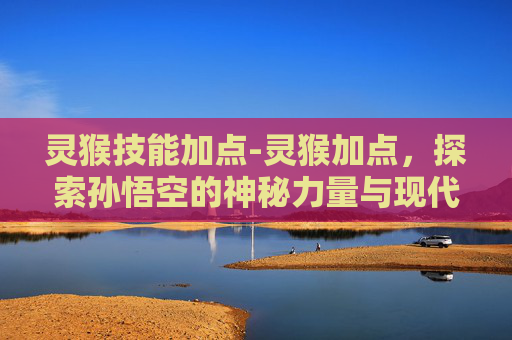 灵猴技能加点-灵猴加点,探索孙悟空的神秘力量与现代应用 灵猴技能加点-灵猴加点,探索孙悟空的神秘力量与现代应用