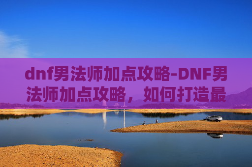 dnf男法师加点攻略-DNF男法师加点攻略，如何打造最强输出与控制流