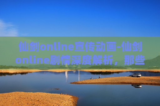 仙剑online宣传动画-仙剑online剧情深度解析，那些年，我们一起追过的仙侠梦