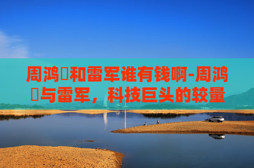 周鸿祎和雷军谁有钱啊-周鸿祎与雷军,科技巨头的较量与未来展望 周鸿祎和雷军谁有钱啊-周鸿祎与雷军,科技巨头的较量与未来展望