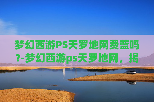 梦幻西游PS天罗地网费蓝吗?-梦幻西游ps天罗地网，揭秘游戏中的终极防御技巧