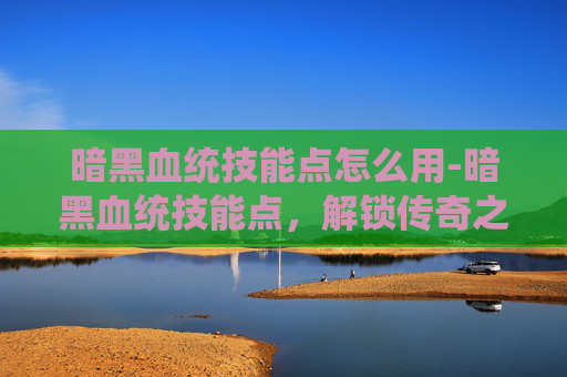 暗黑血统技能点怎么用-暗黑血统技能点，解锁传奇之旅的关键