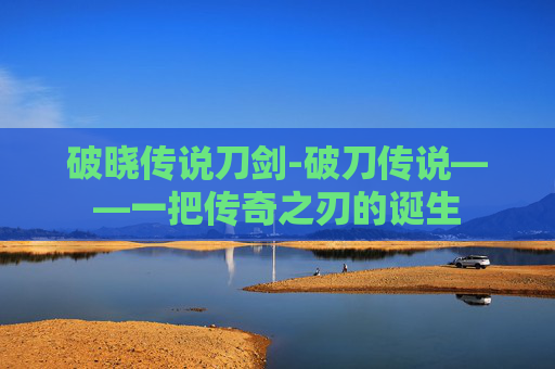 破晓传说刀剑-破刀传说——一把传奇之刃的诞生