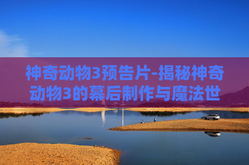 神奇动物3预告片-揭秘神奇动物3的幕后制作与魔法世界的未来