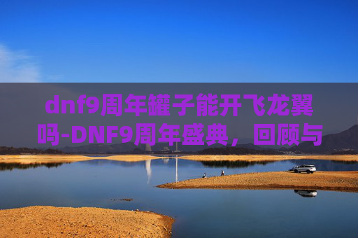 dnf9周年罐子能开飞龙翼吗-DNF9周年盛典，回顾与展望，我们共同走过的九年旅程
