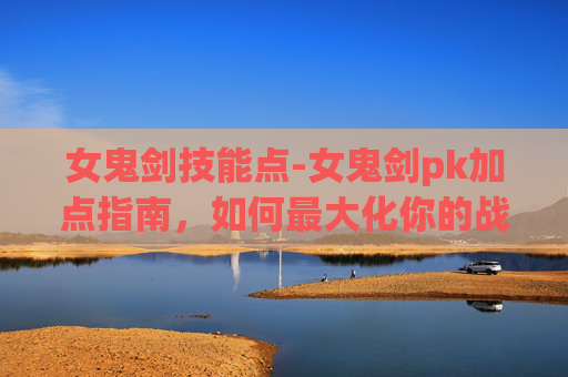 女鬼剑技能点-女鬼剑pk加点指南，如何最大化你的战斗力