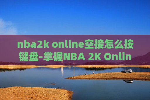 nba2k online空接怎么按键盘-掌握NBA 2K Online中的空中接力技巧
