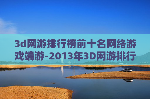 3d网游排行榜前十名网络游戏端游-2013年3D网游排行榜，视觉盛宴与技术革新的巅峰之作