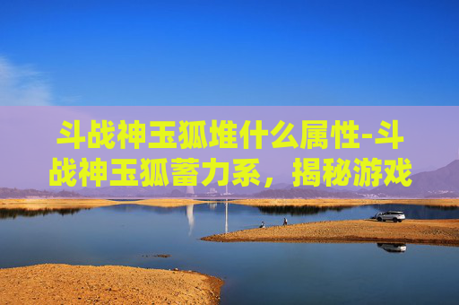 斗战神玉狐堆什么属性-斗战神玉狐蓄力系，揭秘游戏中的神秘力量