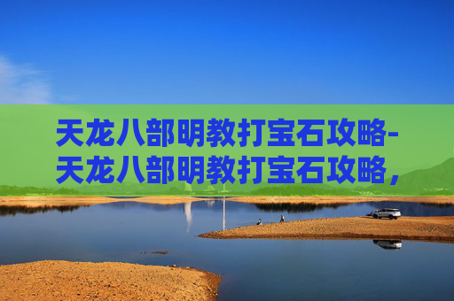天龙八部明教打宝石攻略-天龙八部明教打宝石攻略,提升战力的秘诀