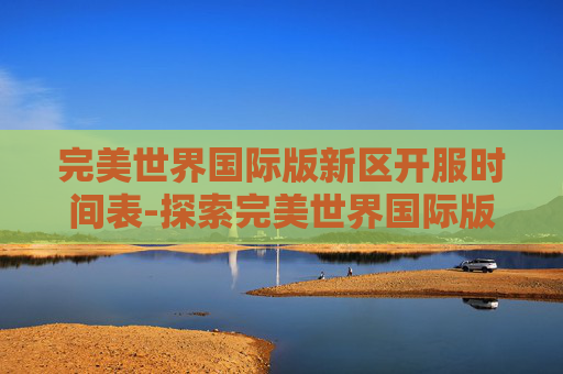 完美世界国际版新区开服时间表-探索完美世界国际版新区的无限可能