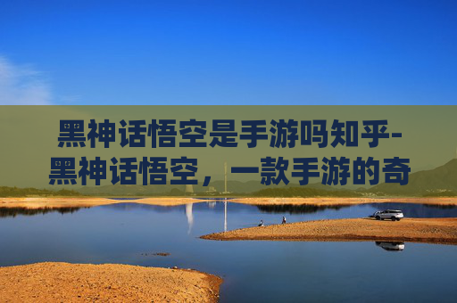 黑神话悟空是手游吗知乎-黑神话悟空，一款手游的奇幻之旅