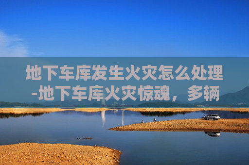 地下车库发生火灾怎么处理-地下车库火灾惊魂,多辆车遭炭烤 地下车库发生火灾怎么处理-地下车库火灾惊魂,多辆车遭炭烤
