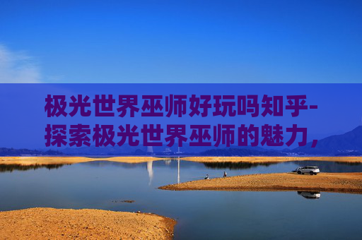 极光世界巫师好玩吗知乎-探索极光世界巫师的魅力，一场视觉与魔法的盛宴
