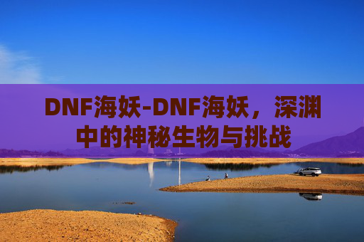 DNF海妖-DNF海妖，深渊中的神秘生物与挑战