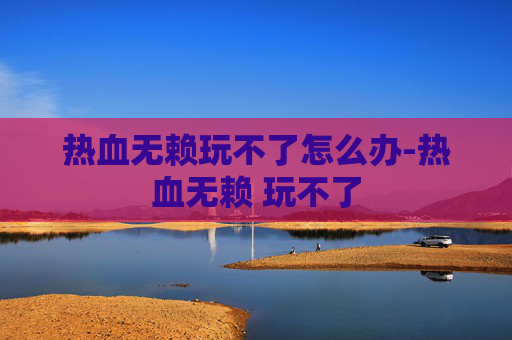 热血无赖玩不了怎么办-热血无赖 玩不了