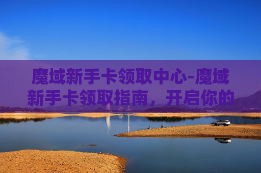 魔域新手卡领取中心-魔域新手卡领取指南,开启你的奇幻之旅