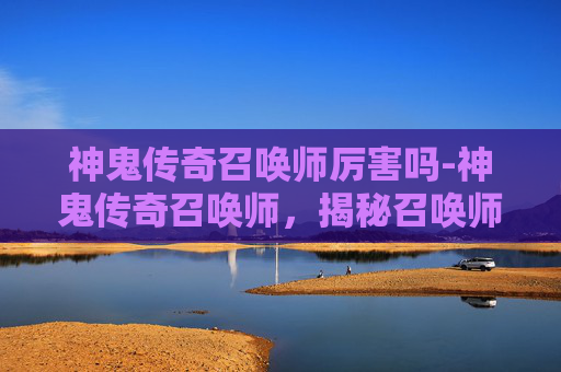 神鬼传奇召唤师厉害吗-神鬼传奇召唤师，揭秘召唤师的神秘力量与挑战