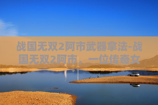战国无双2阿市武器拿法-战国无双2阿市，一位传奇女性在战国时代的崛起之路