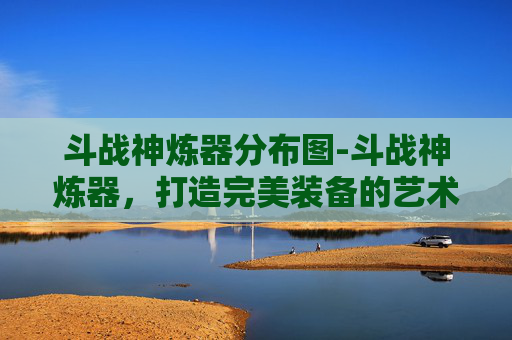 斗战神炼器分布图-斗战神炼器，打造完美装备的艺术
