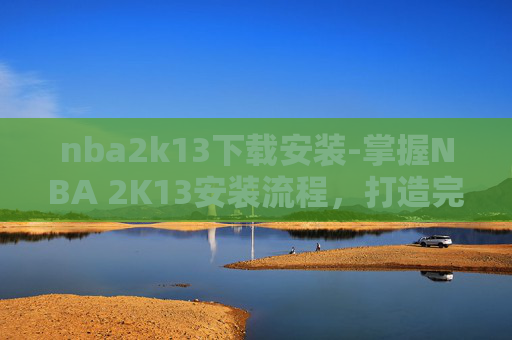 nba2k13下载安装-掌握NBA 2K13安装流程，打造完美游戏环境
