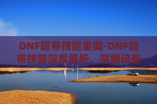 DNF暗帝技能重做-DNF暗帝技能深度解析,掌握这些技巧,让你在地下城中如鱼得水!