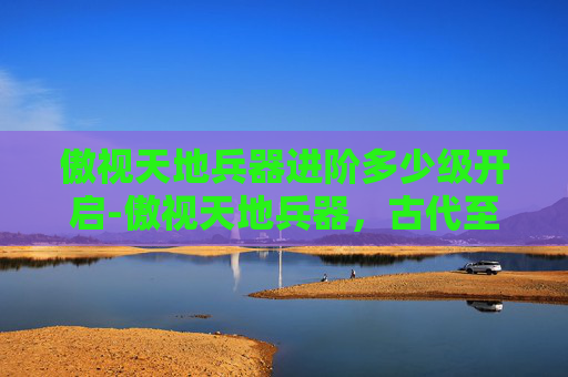 傲视天地兵器进阶多少级开启-傲视天地兵器，古代至现代的辉煌与变迁