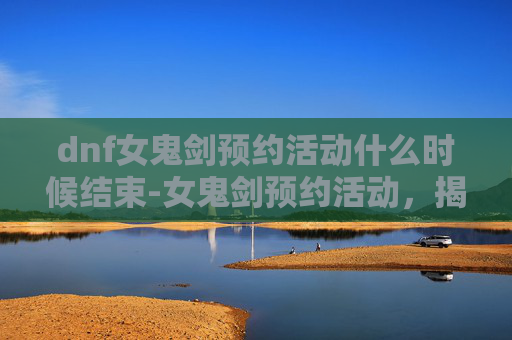 dnf女鬼剑预约活动什么时候结束-女鬼剑预约活动，揭秘神秘力量的召唤