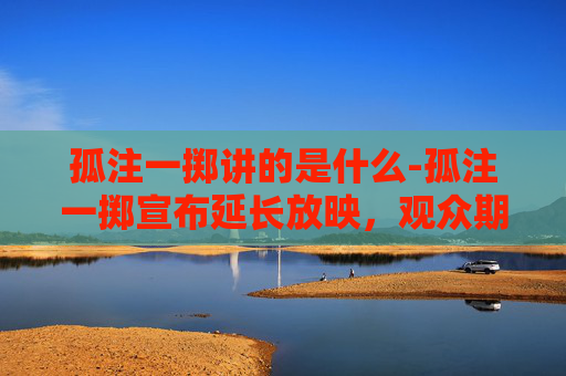 孤注一掷讲的是什么-孤注一掷宣布延长放映，观众期待再续前缘