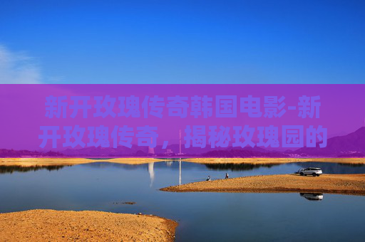 新开玫瑰传奇韩国电影-新开玫瑰传奇,揭秘玫瑰园的神秘传说与现代复兴 新开玫瑰传奇韩国电影-新开玫瑰传奇,揭秘玫瑰园的神秘传说与现代复兴