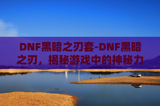 DNF黑暗之刃套-DNF黑暗之刃，揭秘游戏中的神秘力量