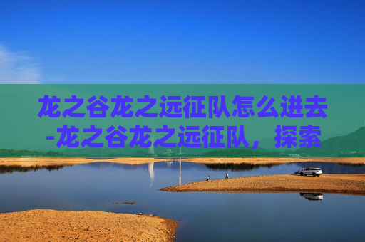 龙之谷龙之远征队怎么进去-龙之谷龙之远征队，探索未知的冒险之旅