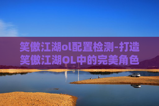 笑傲江湖ol配置检测-打造笑傲江湖OL中的完美角色配置