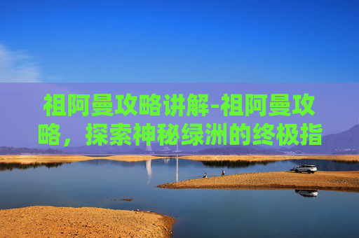 祖阿曼攻略讲解-祖阿曼攻略，探索神秘绿洲的终极指南