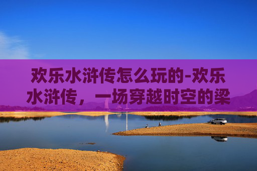 欢乐水浒传怎么玩的-欢乐水浒传，一场穿越时空的梁山好汉之旅