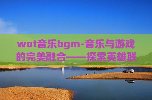 wot音乐bgm-音乐与游戏的完美融合——探索英雄联盟中的背景音乐世界