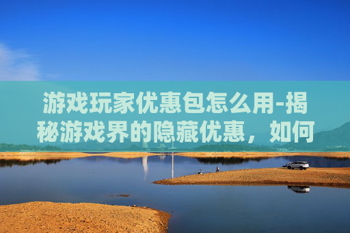 游戏玩家优惠包怎么用-揭秘游戏界的隐藏优惠，如何利用游戏玩家优惠包提升游戏体验