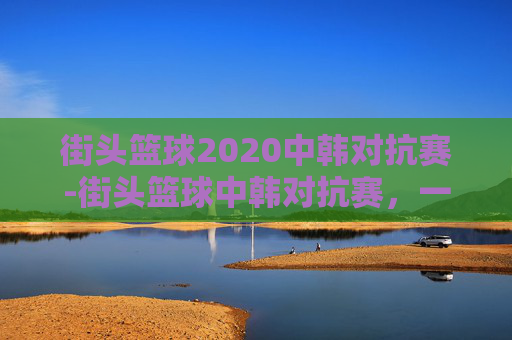 街头篮球2020中韩对抗赛-街头篮球中韩对抗赛,一场融合文化与竞技的视觉盛宴 街头篮球2020中韩对抗赛-街头篮球中韩对抗赛,一场融合文化与竞技的视觉盛宴