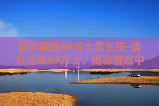 倩女幽魂69方士怎么玩-倩女幽魂69方士,揭秘游戏中的神秘角色 倩女幽魂69方士怎么玩-倩女幽魂69方士,揭秘游戏中的神秘角色