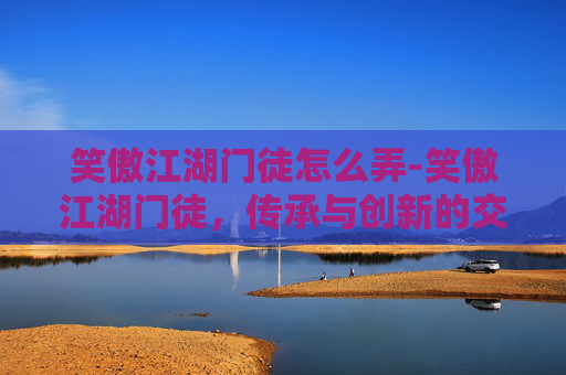 笑傲江湖门徒怎么弄-笑傲江湖门徒，传承与创新的交响曲