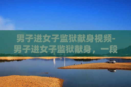 男子进女子监狱献身视频-男子进女子监狱献身，一段不寻常的爱情故事