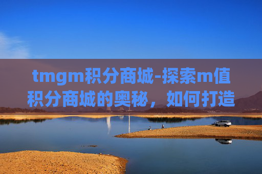 tmgm积分商城-探索m值积分商城的奥秘，如何打造一个成功的在线积分奖励系统