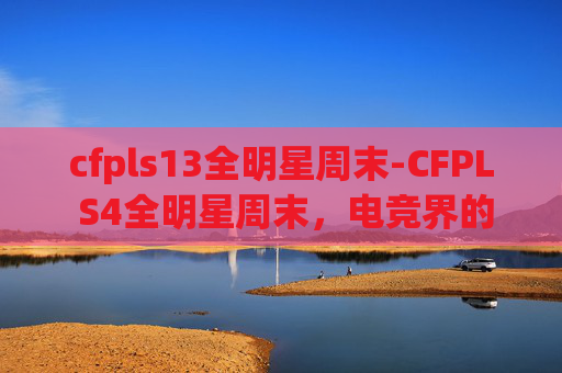 cfpls13全明星周末-CFPL S4全明星周末，电竞界的超级巨星齐聚一堂，共同见证电子竞技的辉煌时刻