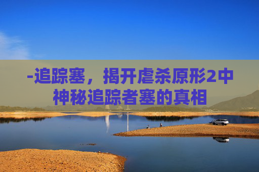 -追踪塞，揭开虐杀原形2中神秘追踪者塞的真相