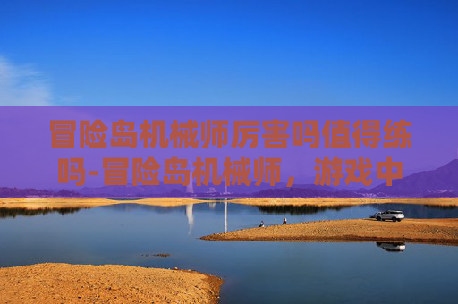 冒险岛机械师厉害吗值得练吗-冒险岛机械师，游戏中的强力角色，还是只是传说？