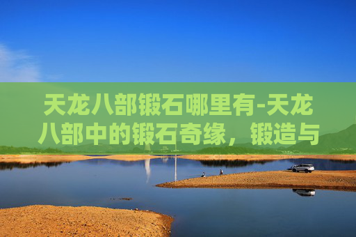 天龙八部锻石哪里有-天龙八部中的锻石奇缘，锻造与命运的交织