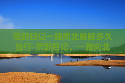 荒野日记一路向北难民多久出行-荒野日记，一路向北，寻找心中的北